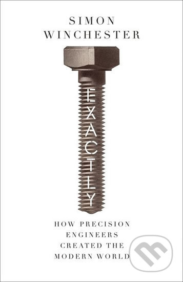 Exactly: How Precision Engineers Created the Modern World - Simon Winchester, William Collins, 2018