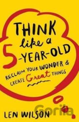Think Like a 5 Year Old : Reclaim Your Wonder & Create Great Things