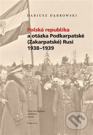 Polská republika a otázka Podkarpatské (Zakarpatské) Rusi 1938–1939 - Dariusz Dabrowski, Ústav pro studium totalitních režimů, 2021
