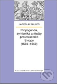 Propaganda, symbolika a rituály protestantské Evropy (1580 - 1650) - Jaroslav Miller, Nakladatelství Lidové noviny, 2013
