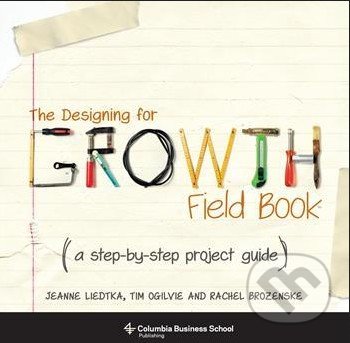 The Designing for Growth Field Book - Jeanne Liedtka, Tim Ogilvie, Rachel Brozenske, Columbia University Press, 2014