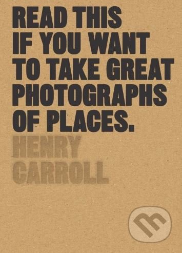 Read This if You Want to Take Great Photographs of Places - Henry Carroll, Laurence King Publishing, 2017