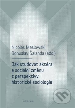 Jak studovat aktéra a sociální změnu z perspektivy historické sociologie - Nicolas Maslowski, Bohuslav Šalanda, Karolinum, 2017