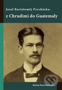 Josef Bartoloměj Procházka: z Chrudimi do Guatemaly - Martina Borovičková, Univerzita Pardubice, 2017