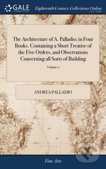 Kniha: The Architecture of A. Palladio; in Four Books. Containing a Short Treatise of the Five Orders, and Observations Concerning all Sorts of Building (Andrea Palladio). , 2018