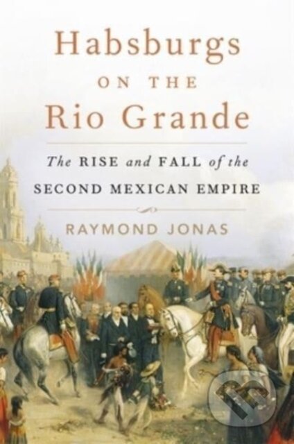 Kniha: Habsburgs on the Rio Grande – The Rise and Fall of the Second Mexican Empire (Raymond Jonas). Harvard University Press, 2024