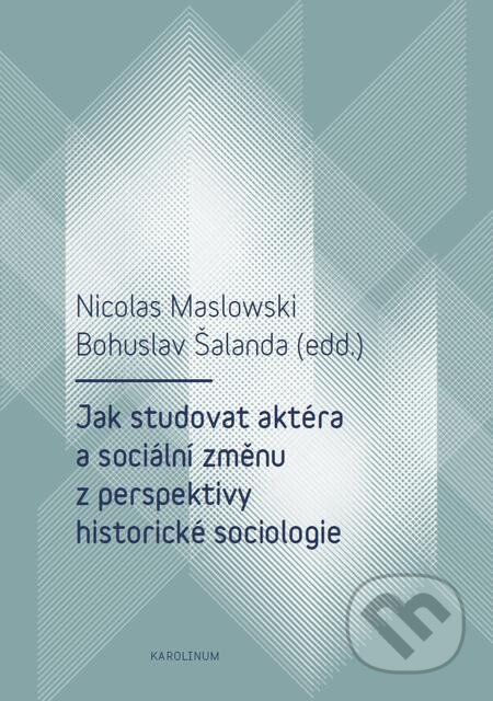 Jak studovat aktéra a sociální změnu z perspektivy historické sociologie - Nicolas Maslowski, Bohuslav Šalanda, Karolinum, 2017