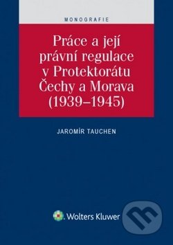 Práce a její právní regulace v Protektorátu Čechy a Morava - Jaromír Tauchen, Wolters Kluwer ČR, 2016