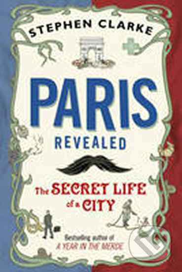 Paris Revealed The Secret Life of a City - Stephen Clarke, Bantam Press, 2011