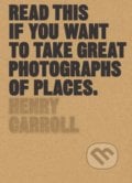 Read This if You Want to Take Great Photographs of Places - Henry Carroll, 2017