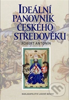 Ideální panovník českého středověku - Robert Antonín, Nakladatelství Lidové noviny, 2013