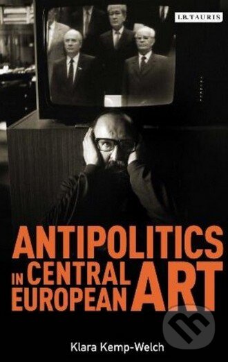 Kniha: Antipolitics in Central European Art (Klara Kemp-Welch). I.B. Tauris, 2013